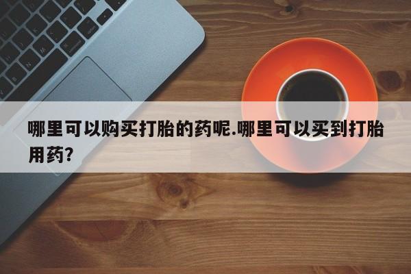 哪有私人卖打胎药的啊哪里可以购买打胎的药呢.哪里可以买到打胎用药？
