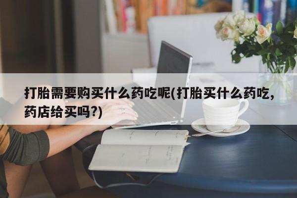 哪有私人卖打胎药的啊打胎需要购买什么药吃呢(打胎买什么药吃,药店给买吗?)