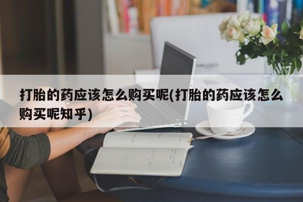 哪有私人卖打胎药的啊打胎的药应该怎么购买呢(打胎的药应该怎么购买呢知乎)